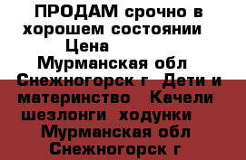 ПРОДАМ срочно в хорошем состоянии › Цена ­ 1 000 - Мурманская обл., Снежногорск г. Дети и материнство » Качели, шезлонги, ходунки   . Мурманская обл.,Снежногорск г.